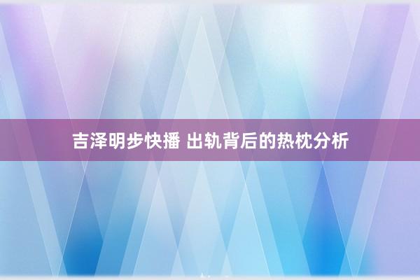 吉泽明步快播 出轨背后的热枕分析