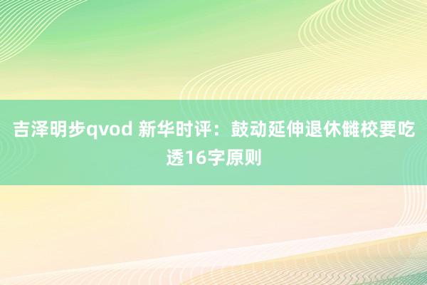 吉泽明步qvod 新华时评：鼓动延伸退休雠校要吃透16字原则