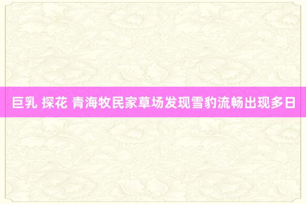 巨乳 探花 青海牧民家草场发现雪豹流畅出现多日