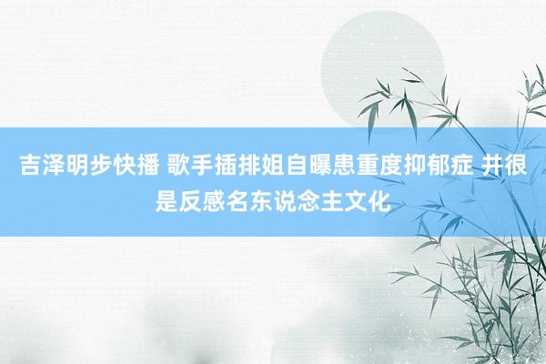 吉泽明步快播 歌手插排姐自曝患重度抑郁症 并很是反感名东说念主文化