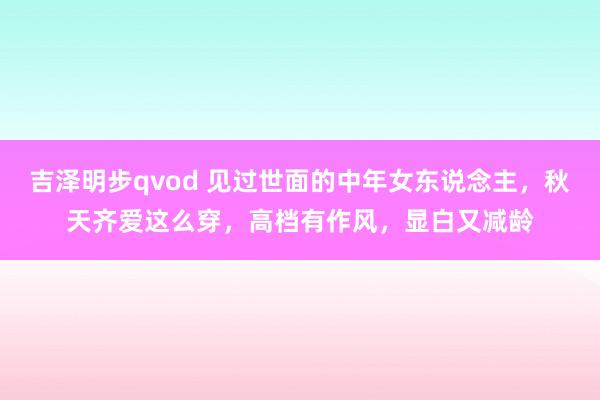 吉泽明步qvod 见过世面的中年女东说念主，秋天齐爱这么穿，高档有作风，显白又减龄