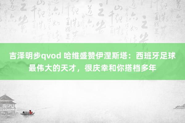 吉泽明步qvod 哈维盛赞伊涅斯塔：西班牙足球最伟大的天才，很庆幸和你搭档多年