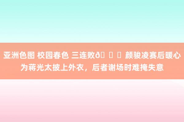 亚洲色图 校园春色 三连败😞颜骏凌赛后暖心为蒋光太披上外衣，后者谢场时难掩失意