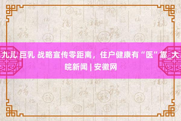 九儿 巨乳 战略宣传零距离，住户健康有“医”靠_大皖新闻 | 安徽网