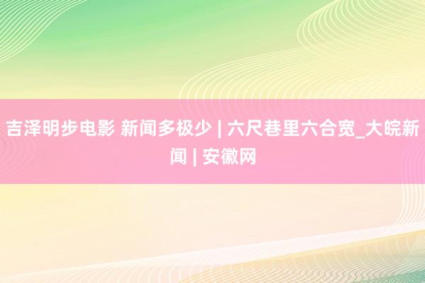 吉泽明步电影 新闻多极少 | 六尺巷里六合宽_大皖新闻 | 安徽网