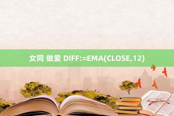 女同 做爱 DIFF:=EMA(CLOSE,12)