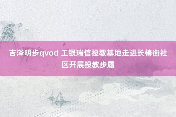 吉泽明步qvod 工银瑞信投教基地走进长椿街社区开展投教步履