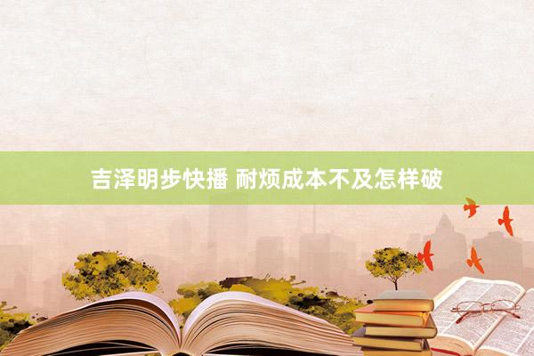 吉泽明步快播 耐烦成本不及怎样破