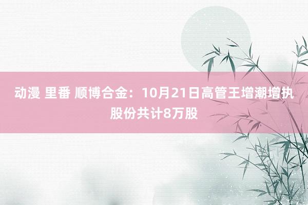 动漫 里番 顺博合金：10月21日高管王增潮增执股份共计8万股
