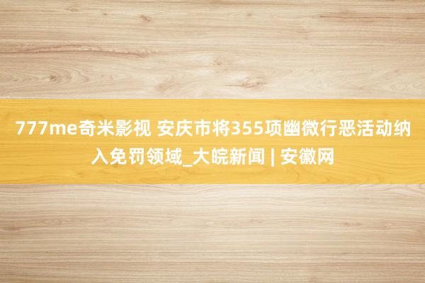 777me奇米影视 安庆市将355项幽微行恶活动纳入免罚领域_大皖新闻 | 安徽网