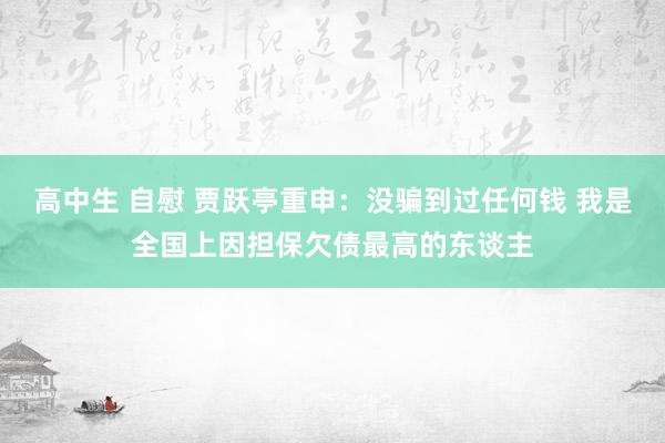 高中生 自慰 贾跃亭重申：没骗到过任何钱 我是全国上因担保欠债最高的东谈主