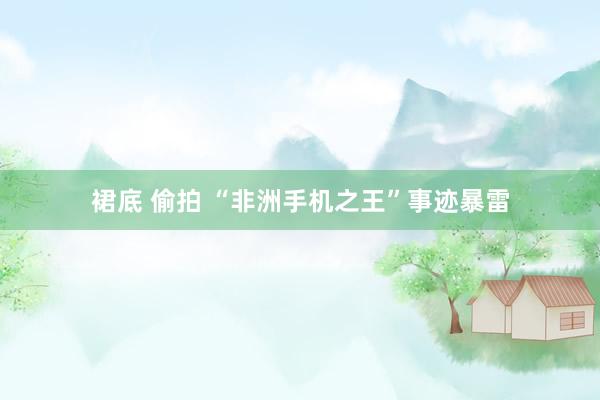 裙底 偷拍 “非洲手机之王”事迹暴雷