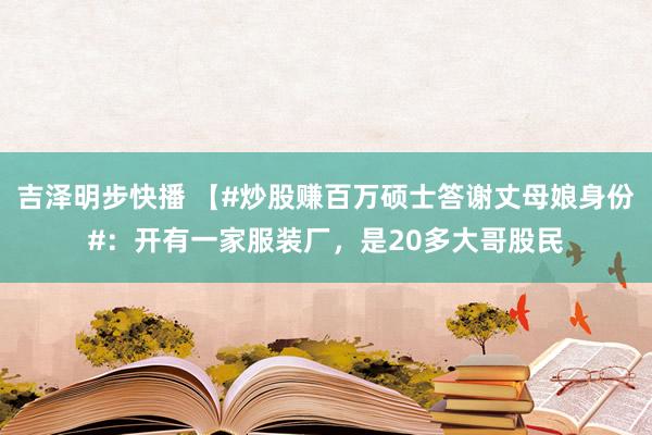 吉泽明步快播 【#炒股赚百万硕士答谢丈母娘身份#：开有一家服装厂，是20多大哥股民