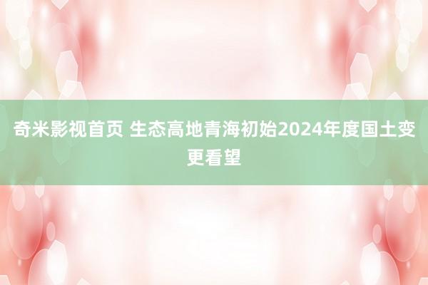 奇米影视首页 生态高地青海初始2024年度国土变更看望