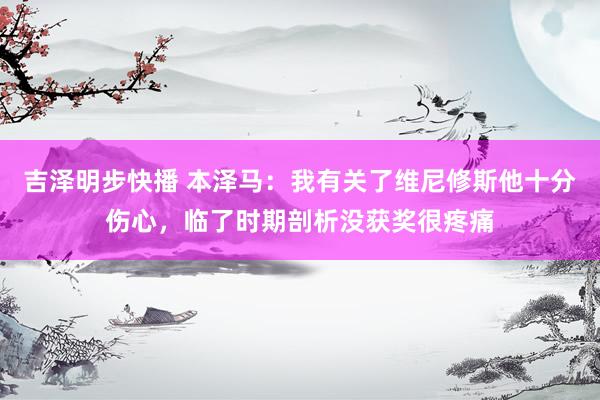 吉泽明步快播 本泽马：我有关了维尼修斯他十分伤心，临了时期剖析没获奖很疼痛