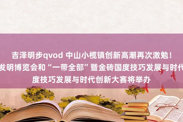 吉泽明步qvod 中山小榄镇创新高潮再次激勉！第二十八届世界发明博览会和“一带全部”暨金砖国度技巧发展与时代创新大赛将举办