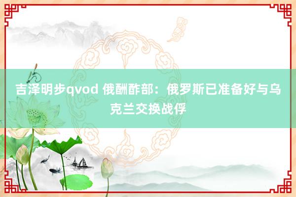吉泽明步qvod 俄酬酢部：俄罗斯已准备好与乌克兰交换战俘