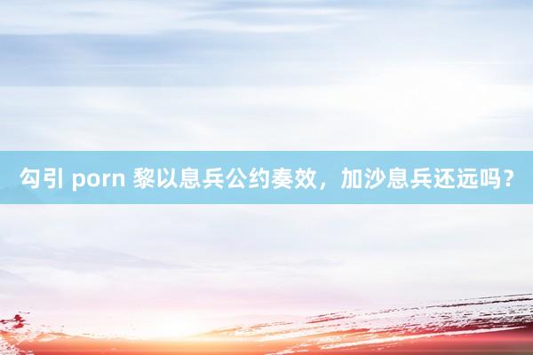 勾引 porn 黎以息兵公约奏效，加沙息兵还远吗？