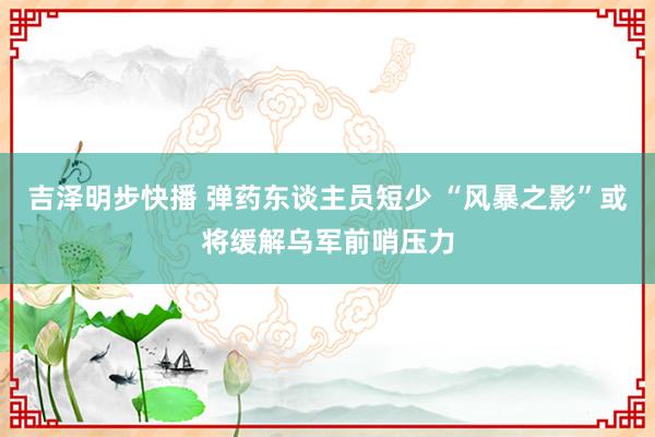 吉泽明步快播 弹药东谈主员短少 “风暴之影”或将缓解乌军前哨压力