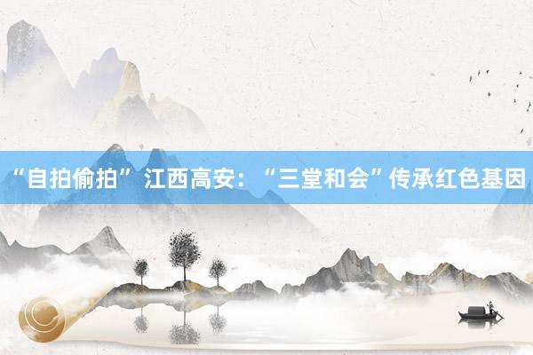 “自拍偷拍” 江西高安：“三堂和会”传承红色基因