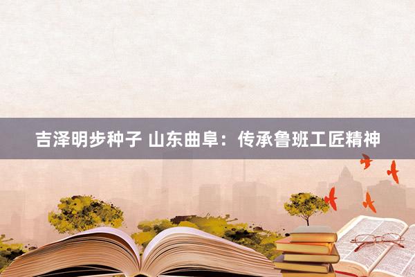 吉泽明步种子 山东曲阜：传承鲁班工匠精神