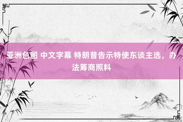 亚洲色图 中文字幕 特朗普告示特使东谈主选，办法筹商照料