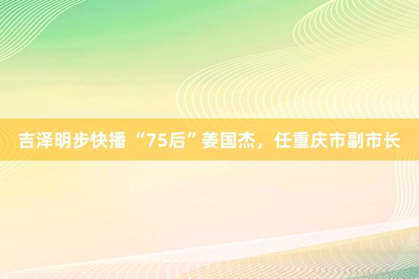 吉泽明步快播 “75后”姜国杰，任重庆市副市长