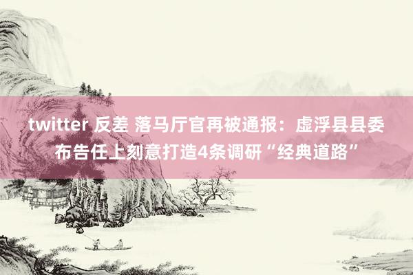 twitter 反差 落马厅官再被通报：虚浮县县委布告任上刻意打造4条调研“经典道路”