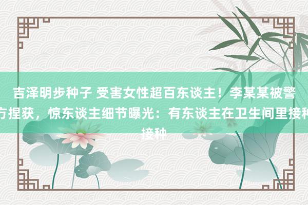 吉泽明步种子 受害女性超百东谈主！李某某被警方捏获，惊东谈主细节曝光：有东谈主在卫生间里接种