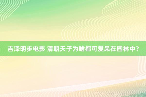 吉泽明步电影 清朝天子为啥都可爱呆在园林中？