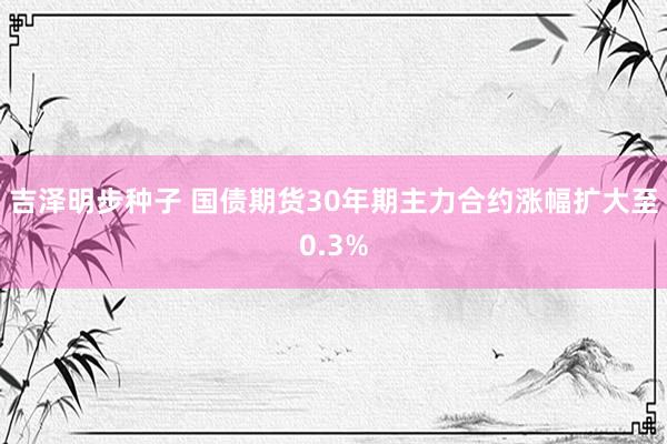 吉泽明步种子 国债期货30年期主力合约涨幅扩大至0.3%