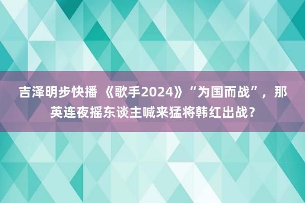 吉泽明步快播 《歌手2024》“为国而战”，那英连夜摇东谈主喊来猛将韩红出战？
