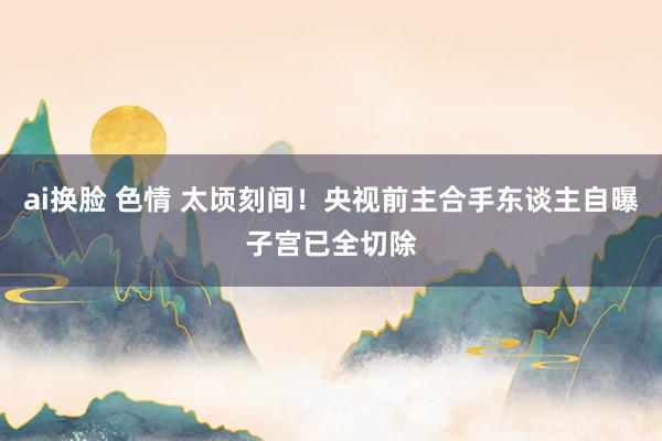 ai换脸 色情 太顷刻间！央视前主合手东谈主自曝子宫已全切除