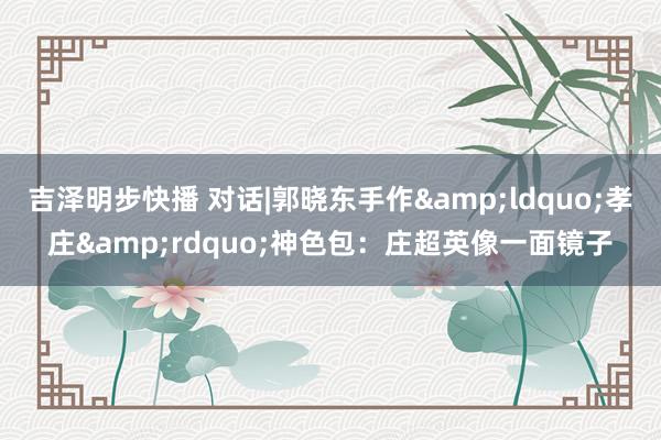 吉泽明步快播 对话|郭晓东手作&ldquo;孝庄&rdquo;神色包：庄超英像一面镜子