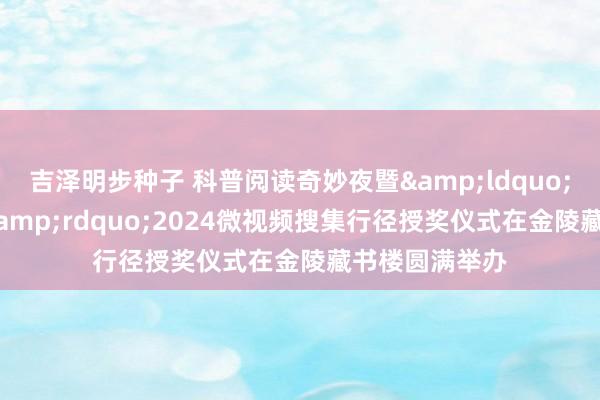 吉泽明步种子 科普阅读奇妙夜暨&ldquo;阅读 悦科普&rdquo;2024微视频搜集行径授奖仪式在金陵藏书楼圆满举办