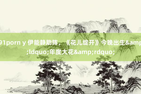 91porn y 伊能静助阵，《花儿绽开》今晚出生&ldquo;年度大花&rdquo;