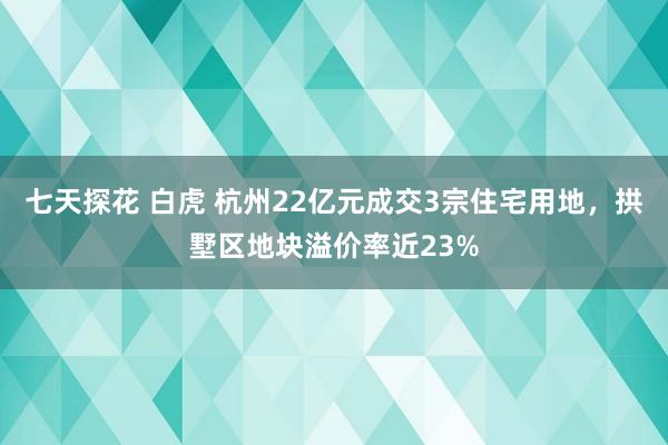 七天探花 白虎 杭州22亿元成交3宗住宅用地，拱墅区地块溢价率近23%