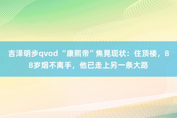 吉泽明步qvod “康熙帝”焦晃现状：住顶楼，88岁烟不离手，他已走上另一条大路