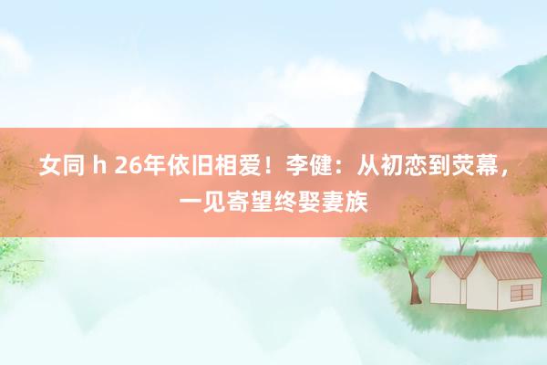 女同 h 26年依旧相爱！李健：从初恋到荧幕，一见寄望终娶妻族