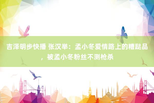 吉泽明步快播 张汉举：孟小冬爱情路上的糟跶品，被孟小冬粉丝不测枪杀