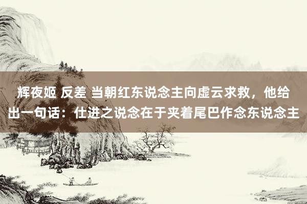 辉夜姬 反差 当朝红东说念主向虚云求救，他给出一句话：仕进之说念在于夹着尾巴作念东说念主