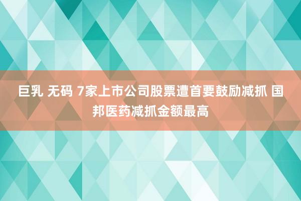 巨乳 无码 7家上市公司股票遭首要鼓励减抓 国邦医药减抓金额最高