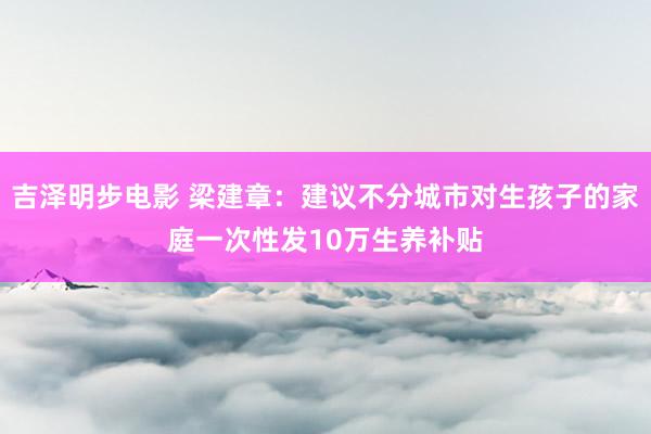 吉泽明步电影 梁建章：建议不分城市对生孩子的家庭一次性发10万生养补贴