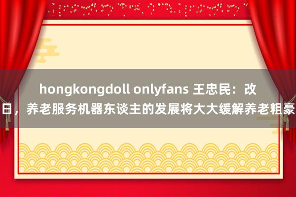 hongkongdoll onlyfans 王忠民：改日，养老服务机器东谈主的发展将大大缓解养老粗豪