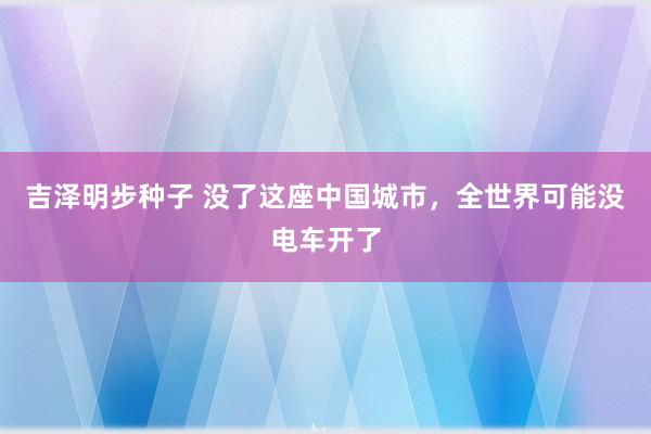 吉泽明步种子 没了这座中国城市，全世界可能没电车开了