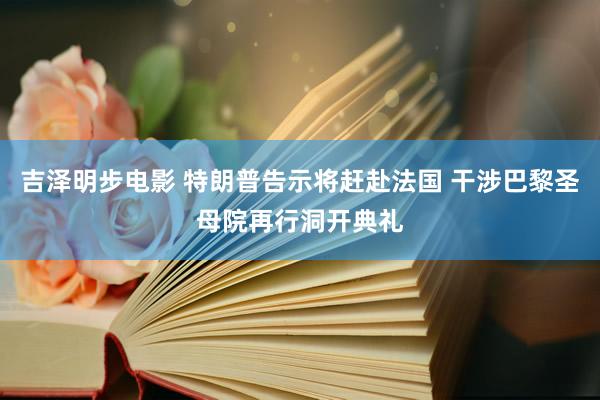 吉泽明步电影 特朗普告示将赶赴法国 干涉巴黎圣母院再行洞开典礼