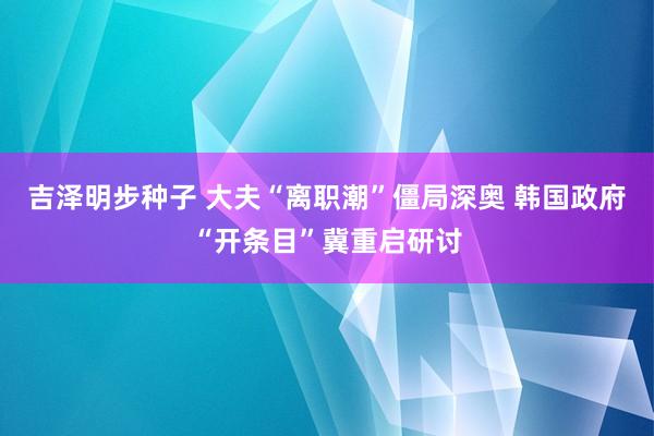 吉泽明步种子 大夫“离职潮”僵局深奥 韩国政府“开条目”冀重启研讨