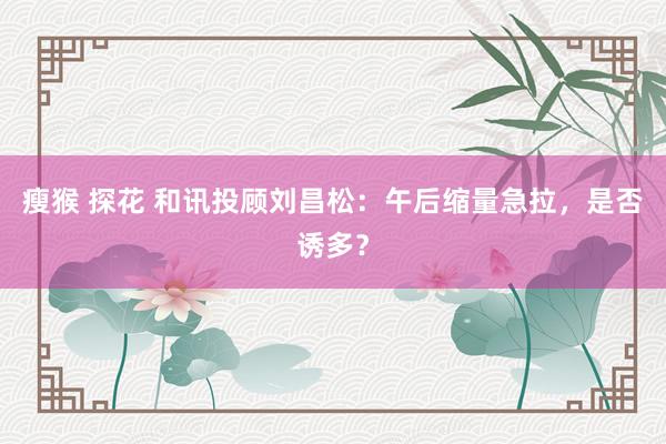 瘦猴 探花 和讯投顾刘昌松：午后缩量急拉，是否诱多？