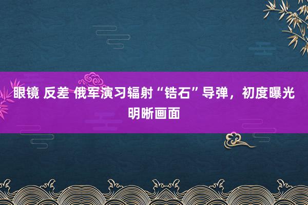 眼镜 反差 俄军演习辐射“锆石”导弹，初度曝光明晰画面