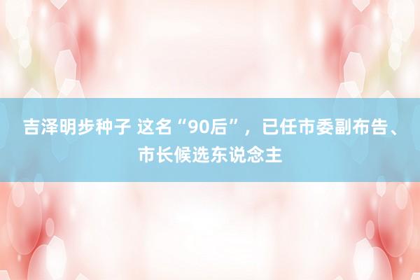 吉泽明步种子 这名“90后”，已任市委副布告、市长候选东说念主